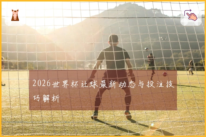 2026世界杯让球最新动态与投注技巧解析