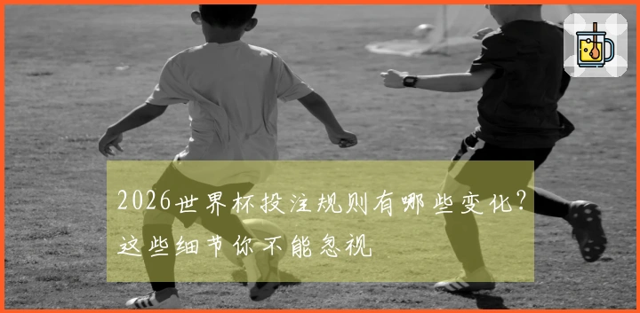 2026世界杯投注规则有哪些变化？这些细节你不能忽视