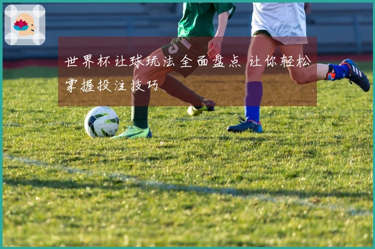世界杯让球玩法全面盘点 让你轻松掌握投注技巧